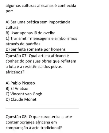 algumas culturas africanas é conhecida
por:
A) Ser uma prática sem importância
cultural
B) Usar apenas lã de ovelha
C) Transmitir mensagens e simbolismos
através de padrões
D) Ser feita somente por homens
Questão 07-Qual artista africano é
conhecido por suas obras que refletem
a luta e a resistência dos povos
africanos?
A) Pablo Picasso
B) El Anatsui
C) Vincent van Gogh
D) Claude Monet
__
Questão 08-0 que caracteriza a arte
contemporânea africana em