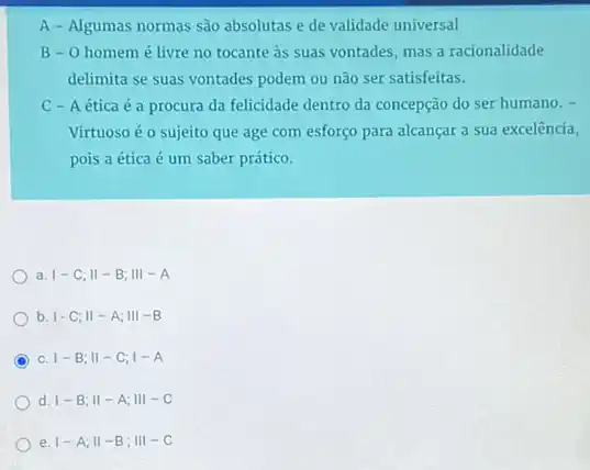 A - Algumas normas são absolutas e de validade universal
B- 0 homemé livre no tocante às suas vontades, mas a racionalidade
delimita se suas vontades podem ou não ser satisfeitas.
C - A ética é a procura da felicidade dentro da concepção do ser humano. -
Virtuoso éo sujeito que age com esforço para alcançar a sua excelência,
pois a ética é um saber prático.
a. vert -C;Vert -B;Vert vert -A
b. vert -C;Vert -A;Vert vert -B
C C. vert -B;Vert -C;1-A
d. vert -B;Vert -A;Vert vert -C
e. vert -A;Vert -B;Vert vert -C