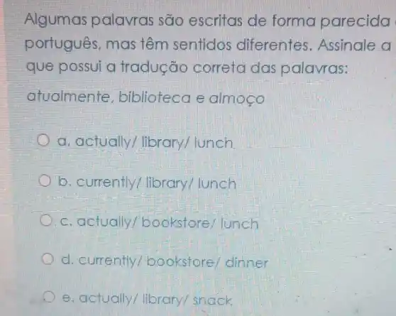 Algumas palavras são escritas de forma parecida
portugues , mas têm sentidos diferentes . Assinale a
que possui a tradução correta das palavras:
atualmer te, biblioteca e almogo
a. actually / library/lunch
b. currently / library/ lunch
c.actually / bookstore /lunch
d. currently bookstore dinner
e. actually/library/snack