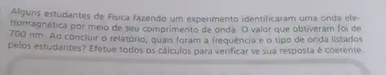 Alguns estudantes de Física fazendo um experimento identificaram uma onda ele-
tromagnética por meio de seu com primento de onda. O valor que obtiveram foi de
nm. Ao concluir o relatório, quais foram a frequência e o tipo de onda listados
pelos estudantes Efetue todos os cálculos para verificar se sua resposta é coerente.