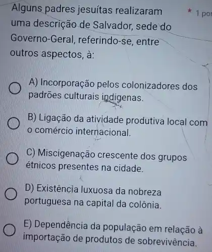 Alguns padres jesuítas realizaram
uma descrição de Salvador sede do
Governo-Geral referindo-se , entre
outros aspectos, à:
A) Incorporação pelos colonizadores dos
padrões culturais indigenas.
B) Ligação da atividade produtiva local com
comércio internacional.
C) Miscigenação crescente dos grupos
étnicos presentes na cidade.
D) Existência luxuosa da nobreza
portuguesa na capital da colônia.
1 po
E) Dependencia da população em relação à
importação de produtos de sobrevivência.