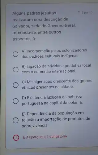 Alguns padres jesuítas
realizaram uma descrição de
Salvador, sede do Governo-Geral,
referindo-se, entre outros
aspectos, à:
A) Incorporação pelos colonizadores
dos padrões culturais indigenas.
B) Ligação da atividade produtiva local
com o comércio internacional.
C) Miscigenação crescente dos grupos
étnicos presentes na cidade.
D) Existência luxuosa da nobreza
portuguesa na capital da colônia.
E) Dependência da população em
relação à importação de produtos de
sobrevivência.
(B) Esta pergunta é obrigatória
1 ponto