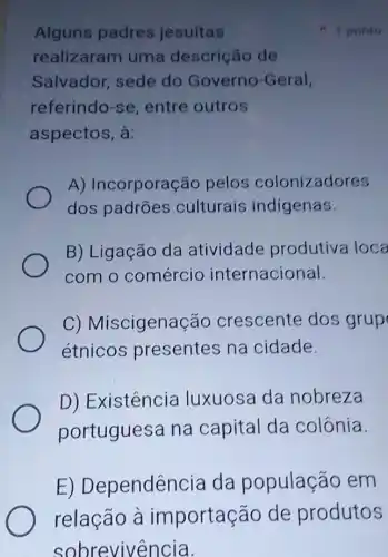 Alguns padres jesuítas
realizaram uma descrição de
Salvador, sede do Governo -Geral,
referindo-se entre outros
aspectos, à:
A) Incorporação pelos colonizadores
dos padrões culturais indígenas.
B) Ligação da atividade produtiva loca
com o comércio internacional.
C)Miscigenação crescente dos grup
étnicos presentes na cidade.
D) Existêncic luxuosa da nobreza
portuguesa na capital da colônia.
E)Dependência da população em
1 ponto