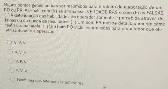 Alguns pontos gerais podem ser resumidos para o roteiro de elaboração de um
PO ou PR, Assinale com (V) as afirmativas VERDADEIRAS e com (F) as FALSAS.
( ) A deterioração das habilidades do operador somente é percebida através de
falhas ou da queda de resultados. () Um bom PR mostre detalhadamer te como
realizar uma tarefa. ()
Um bom PO inclui informações para o operador que ele
utiliza durante a operação.
V. V. V.
V. V. F.
V. F. V.
F, V, V.
Nenhuma das alternativas anteriores.