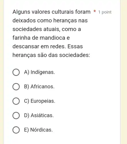 Alguns valores culturais foram 1 point
deixados como heranças nas
sociedades atuais, como a
farinha de mandioca e
descansar em redes. Essas
heranças são das sociedades:
A) Indígenas.
B) Africanos.
C) Europeias.
D) Asiáticas.
E) Nórdicas.