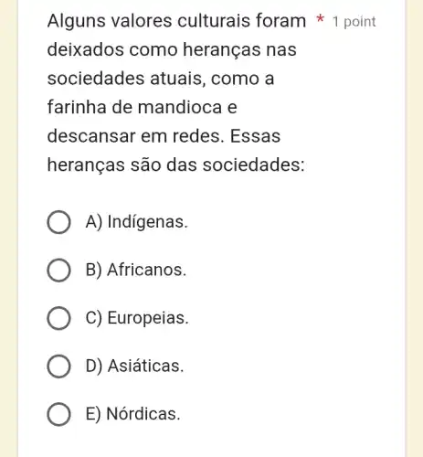 Alguns valores culturais foram 1 point
deixados como heranças nas
sociedades atuais, como a
farinha de mandioca e
descansar em redes. Essas
heranças são das sociedades:
A) Indigenas.
B) Africanos.
C) Europeias.
D) Asiáticas.
E) Nórdicas.