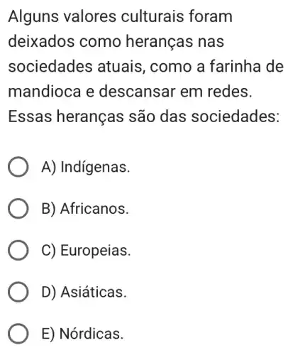 Alguns valores culturais foram
deixados como heranças nas
sociedades ; atuais, como a farinha de
mandioca e descansar em redes.
Essas heranças são das sociedades:
A) Indigenas.
B) Africanos.
C) Europeias.
D) Asiáticas.
E) Nórdicas.