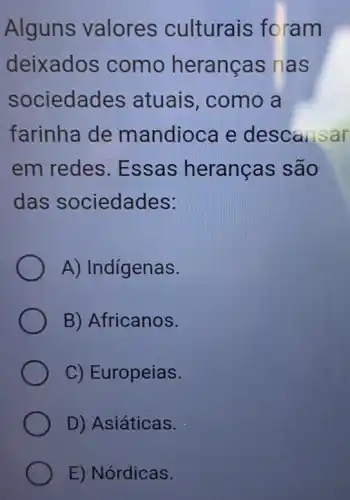 Alguns valores culturais foram
deixados como heranças nas
sociedades atuais, como , a
farinha de mandioca e descansar
em redes .Essas heranças são
das sociedades:
A) Indigenas.
B) Africanos.
C) Europeias.
D) Asiáticas.
E) Nórdicas.