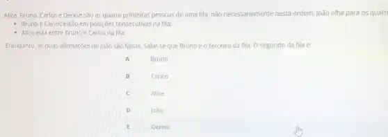 Alice, Bruno, Carlos e Denise são as quatro primeiras pessoas de uma fila, não necessariamente nesta ordem. João olha para 05 quátr
- Bruno e Carlos estão em posições consecutivas na fila;
- Alice está entre Bruno e Carlos na fila.
Entretanto, as duas afirmações de João são falsas Sabe-se que Brunoéo terceiro da fila. O segundo da fila é:
A
Bruno
B
Carlos
C
Alice
D
joao
E
Denise