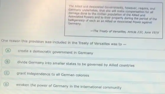 The Allied and Associated Governments, however, require, and
Germany undertakes, that she will make compensation for all
damage done to the civilian population of the Allied and
Associated Powers and to their property during the period of the
Germany.
belligerency of each as an Allied or Associated Power against
The Treaty of v Versailles, Article 232, June 1919
One reason this provision was included in the Treaty of Versailles was to
A
create a democratic government in Germany
B
divide Germany into smaller states to be governed by Allied countries
C grant independence to all German colonies
D
weaken the power of Germany in the international community