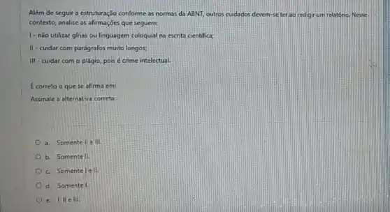 Além de seguir a estruturação conforme as normas da ABNT, outros cujdados devem-se teriao redigir um relatono. Nesse
contexto, analise as afirmações que seguem:
1-nǎo utilizar gínas ou linguagem coloquial na escrita cientifica;
II-cuidar com parágrafos muito longos:
III-cuidar com o plágio, pois é crime intelectual.
Ecorreto o quese afirma em:
Assinale a alternativa correta:
a. Somente llelll.
b. Somente II.
c. Somente lên.
d. Somentel.
e. I lle III