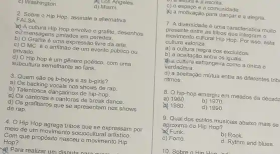 ALOS Angeles
ashington.	d) Miami.
2. Sobre o Hip Hop, assinale a alternativa
FALSA:
A cultura Hip Hop envolve o grafite , desenhos
ou mensagens pintados em paredes.
b) Grafite é uma expressão livre da arte.
C) MC é o anfitrião de um evento público ou
privado.
d) Hip hop é um gênero poético, com uma
subcultura semelhante ao fank.
3. Quem são os b-boys e as b-girls?
a) Os backing vocals nos shows de rap.
b) Talentosos dançarinos de hip-hop.
of Os cantores e cantoras de break dance.
d) Os grafiteiros que se apresentam nos shows
de rap.
4. Hip Hop agrega tribos que se expressam por
meio de um movimento sociocultural artístico.
Com que propósito nasceu o movimento Hip
Hop?
(1) Para realizar um disnuts
e a escrita
c) o espaço e a comunidade.
A) a motivação para e a alegria.
7. A diversidade é uma caracteristica muito
presente entre as tribos que integram o
movimento cultural Hip Hop. Por isso, esta
cultura valoriza:
a) a cultura negra dos excluidos.
b) a aceitação entre os iguais.
cultura estrangeira como a única e
verdadeira.
d) a aceitação mútua entre as diferentes trib
ritmos.
8. hip-hop emergiu em meados da décadé
a) 1960	b) 1970.
a) 1980.	d) 1990
9. Qual dos estilos musicais abaixo mais se
aproxima do Hip Hop?
a) Funk	b) Rock.
c) Forró.	d. Rythm and blues.
10. Sobre o Hin