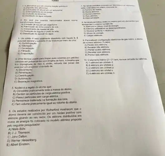 alternativa que nào envolve reação quimica 6
A) Digestão dos alimentos.
B) Combustáo do álcool em um automovel.
C) Enferrujamento de um prego
D) Explosáo da dinamite.
E) Destlacao da âgua salgada
2. Em qual dos eventos mencionalos abaixo ocorre
transformação fisica?
A) Emissão de luz por um vaga-lume.
B) Fabricação de vinho a partir da uva.
C) Crescimento da massa de pao.
D) Produção de iogurte a partir do leite.
E) Dissolução do açúcar na água.
3. Um sólido A está totalmente dissolvido num líquido B. E
possivel separar o solvente B da mistura por meio de uma:
A) Centrifugação.
B)
C) Decantação.
D)Filtração.
E) Evaporação.
4. Uma técnica usada para limpar aves cobertas por petróleo
consiste em pulverizá-las com limalha de ferro A limalha que
fica impregnada de dleo é, então, retirada das penas das
aves por um processo chamado de:
A) Decantação
B)Peneiração.
C)Centrifugação.
C) Sublimagao
E) Separação magnética.
5. Núcleo é a região do átomo que:
A) Concentra praticamente toda a massa do átomo.
B) Contém as particulas de carga elétrica positiva.
C) Possui particulas sem carga elétrica.
D) Permanece inalterada na formação dos ions.
E) Tem volume praticamente igual ao volume do átomo
6. Os estudos realizados por Rutherford mostraram que o
átomo deveria ser constituido por um núcleo positivo com
elétrons girando ao seu redor. Os elettrons distribuidos em
7. Na tabela penddica proposta por Mendeleiev os elementos
estão ordenados em ordem crescente de
A) Nomero de massa.
B) Massa atomica.
C) Numero atomico
D)Raio atomico.
E) Eletroafinidade
8. Na tabela periodica estǎo no mesmo periodo elementos que
apresentam o mesmo nümero do:
A) Eletrons no último nivel de energia.
B) Elétrons celibatârios ou desemparelhados.
C) Núcleos (prótons nêutrons)
D) Niveis de energia.
E) Cargas elétricas.
9. Para adquirir configuração eletrónica de gás nobre o átomo
de número atômico 15 deve:
A) Perder dois elétrons.
B) Receber três elétrons.
C) Perder quatro elétrons
D) Receber dois elétrons.
E) Perder seis elétrons
10. O elemento titânio (Z=21tem na sua camada de valência.
A) 1 elétrons em orbitais d.
B) 6 elétrons em orbitais p
C) 2 elétrons em orbitais p
D) 2 elétrons em orbital s.
E) 4 elétrons em orbitais d