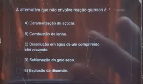 A alternativa que não envolve reação química é:
A) Caramelização do acúcar.
B) Combustão da lenha.
C) Dissolução em água de um comprimido
efervescente.
D) Sublimação do gelo seco.
E) Explosão da dinamite.
1 ponto