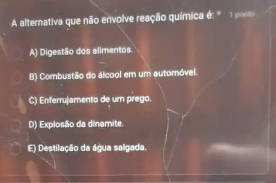 A alternativa que não envolve reação química é:
A) Digestão dos alimentos.
B) Combustão do álcool em um automóvel.
C) Enferrujamento de um prego.
D) Explosão da dinamite.
E) Destilação da água salgada.
1 ponto