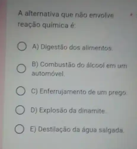 A alternativa que não envolve
reação química é:
A) Digestão dos alimentos.
B) Combustãc do álcool em um
automóvel.
C)Enferrujamento de um prego.
D) Explosão da dinamite.
E) Destilação da água salgada.