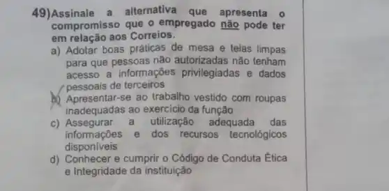 alternativa	apresenta
compromisso que o empregado não pode ter
em relação aos Correios
a) Adotar boas práticas de mesa e telas limpas
para que pessoas não autorizadas não tenham
acesso a informações privilegiadas e dados
pessoais de terceiros
vestido com roupas
inadequadas ao exercicio da função
Assegurar	utilização adequada das
informações e dos recursos tecnológicos
disponiveis
e cumprir o Código de Conduta Ética
e Integridade da instituição