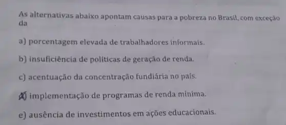 As alternativas abaixo apontam causas para a pobreza no Brasil , com exceção
da
a) porcentagem elevada de trabalhadores informais.
b) insuficiência de políticas de geração de renda.
c) acentuação da concentração fundiária no país.
implement Ição de programas de renda mínima.
e) ausência de investimentos em acoes educacionais.