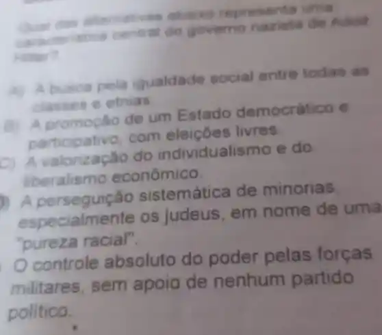 alternativas abaixo representa uma
caracteristica central do governo nazista de Adoll
Hitter?
A) Abusca pela igualdade social entre todas as
classes e etnias
B) A de um Estado democrático e
participativo com eleiçōes livres.
D. A do individualismo e do
liberalismo econômico.
A sistemática de minorias.
especialmente os judeus , em nome de uma
"pureza racial".
controle absoluto do poder pelas forças
militares , sem apoio de nenhum partido
politico.