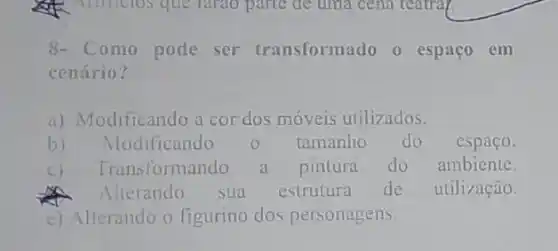 Althclos que rarao parte de tima cena carra
8- Como pode ser transformado o espaço em
cenário?
a) Modificando a cor dos móveis utilizados.
b) Modificando	tamanho do espaço.
c) Tran sformando a pintura do ambiente.
A Alterando sua estrutura de utilização.
c) Alterando o figurino dos personagens.