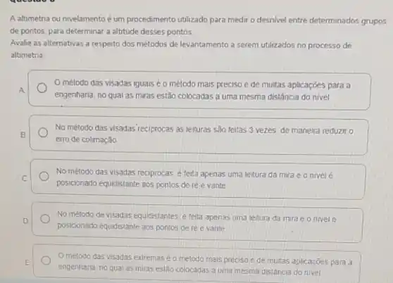 A altimetria ou nivelamento é um procedimento utilizado para medir o desnivel entre determinados grupos
de pontos, para determinat a altitude desses pontos
Avalie as alternativas a respeito dos métodos de levantamento a serem utilizados no processo de
altimetria
método das visadas iguais é o método mais preciso e de multas aplicações para a
A
engenharia, no qual as miras estão colocadas a uma mesma distância do nivel
No método das visadas reciprocas as leituras são feitas 3 vezes de maneira reduziro
B
erro de colimação
No método das visadas reciprocas, e feita apenas uma leitura da mira e o nivel é
C
posicionado equidistante aos pontos de ré e vante
D
posicionado equidistante aos pontos de réle vante
No método de visadas equidistantes e feita apenas uma leitura da mira e o nivele
Ométodo das visadas extremase o método mais preciso e de muitas aplicaçōes para a
E
engenharia, no qual as miras estão colocadas a uma mesma distância do nivel