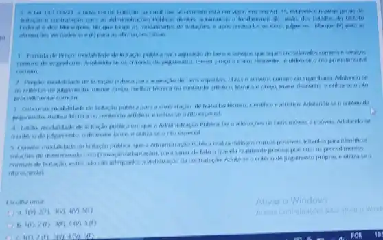 alualmente esta em vigot
para as Administration in fundacionals da Unino, dos Estados, do Distrito
Municipos, No que lange 11 apos analisa tos os Dara as
(1) para as alimagoes Falsas:
1 Tomada de Progo modalidade de lititação poblic.para aquisicao de bers is services que sejam considerades communs o services
Adotandose os criter was de julpamento, menor progo e maior desconto nto procedimental
comum
1) Prepao modalitade de licitagao public a para alras a servicos comum de engenharia, Adotandose
julgamento, menor presto,methor termica on contends maior desconto e utiliza seo rito
procedmental comum
1 Conourso modaldade de licitacao publicapara a contratagao de traballio termiro, cientifico earlistion. Adotandose ocriteno de
julgamento, methor tornica ou seonto especial
4 teilan modaldade de licitasao publica em que a Administ ação Poblica far a allenagoes de bens movels e imoveis, Adotandose
outiono de julgamento, is de maint lance, e uliliza se onto especial.
5. Convite modalifade de que a Administração Public arealiza dialoges com ospossiveis licitantes par a identifical
colucoes de determinatio para sanar de lato oque da realmente precisa, pois com os procedimentos
nomais de lirita adequados a viabilização da contratario. Adota te ociterio de julgamento proprio, e utiliza seo
nto especial
Escolha uma
Ativar o Windows
1(V),2(1),3(V),4(V),5(1)
13 1(1),2(1),3(1),4(V),5(1)
1(1)2(1)3(1),4(2),5(1)