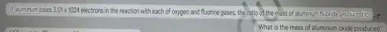 If aluminum loses 3.01times 1024
electrons in the reaction with each of oxygen and fluorine gases, the ratio of the mass of aluminum fluoride produced to
-r
What is the mass of aluminum oxide produced?