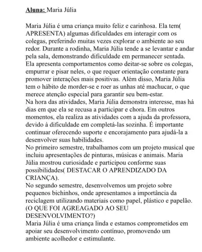 Aluna: Maria Júlia
Maria Júlia é uma criança muito felize carinhosa. Ela tem(
APRESENTA) algumas dificuldades em interagir com os
colegas, preferindo muitas vezes explorar o ambiente ao seu
redor. Durante a rodinha , Maria Júlia tende a se levantar e andar
pela sala, demonstrando dificuldade em permanecer sentada.
Ela apresenta comportamentos como deitar-se sobre os colegas,
empurrar e pisar neles , o que requer orientação constante para
promover interações mais positivas. Além disso, Maria Júlia
tem o hábito de morder-se e roer as unhas até machucar , o que
merece atenção especial para garantir seu bem -estar.
Na hora das atividades , Maria Júlia demonstra interesse, mas há
dias em que ela se recusa a participar e chora. Em outros
momentos, ela realiza as atividades com a ajuda da professora,
devido à dificuldade em completá-las sozinha. E importante
continuar oferecendo suporte e encorajamento para ajudá-la a
desenvolver suas habilidades.
No primeiro semestre , trabalhamos com um projeto musical que
incluiu apresentações de pinturas, músicas e animais. Maria
Júlia mostrou curiosidade e participou conforme suas
possibilidades(DESTACAR O APRENDIZADO DA
CRIANCA).
No segundo semestre , desenvolvemos um projeto sobre
pequenos bichinhos , onde apresentamos a importância da
reciclagem utilizando materiais como papel., plástico e papelão.
(O QUE FOI AGREAGADO AO SEU
DESENVOL VIMENTO?)
Maria Júlia é uma criança linda e estamos comprometidos em
apoiar seu desenvolvimento contínuo, promovendo um