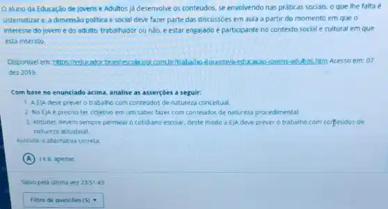 aluno da Educação de Jovens e Adultos j'á desenvolve os conteúdos se envolvendo nas práticas sociais, o que lhe falta é
sistematizare, a dimensão politica e social deve fazer parte das discussoes em aula a partir do momento em que o
interesse do jovem e do adulto, trabalhador ou não, é estar engajado e participante no contexto social e cultural em que
está inserido.
Disponivel em: https://educador brasilescola.vol.com.brittrabalho -docente/a-educacao-jovens -adultos.htm Acesso em: 07
dez 2019.
Com base no enunciado acima, analise as asserções a seguir:
1. AEJA deve prever o trabalho com conteúdos de natureza conceitual.
2. Na EJA é preciso ter objetivo em um saber fazer com conteudos de natureza procedimental
3. Atitudes devem sempre permear o cotidiano escolar deste modo a EJA deve prever o trabalho com corteúdos de
natureza atitudinal.
Assinale a alternativa correta
A le II, apenas.
Salvo pela última vez 23:51:49
Filtro de questōes (5) (5)nabla