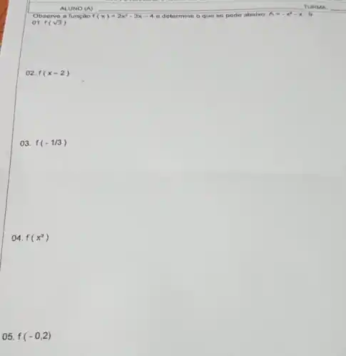 ALUNO (A) __
Observe a função f(x)=2x^2-3x-4 e determine o que se pede abaixo: A=-x^2-x-9
()1. f(sqrt (3))
02. f(x-2)
03. f(-1/3)
()4. f(x^3)
05. f(-0,2)