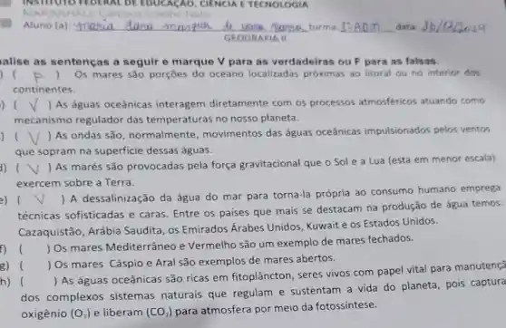 Aluno (a) __ turma	data dana manjua d very purna
GEOGRAFIA II
alise as sentencas a seguir e marque V para as verdadeiras ou F para as falsas.
) (	) Os mares são porçōes do oceano localizadas próximas ao litoral ou no interior dos
continentes.
) () As águas oceânicas interagem diretamente com os processos atmosféricos atuando como
mecanismo regulador das temperaturas no nosso planeta.
()
 As ondas são , normalmente movimentos das águas oceânicas impulsionados pelos ventos
que sopram na superficie dessas águas.
()
 As marés são provocadas pela força gravitacional que o Sol e a Lua (esta em menor escala)
exercem sobre a Terra.
(
) A dessalinização da água do mar para torna-la própria ao consumo humano emprega
técnicas sofisticadas e caras. Entre os paises que mais se destacam na produção de água temos:
Cazaquistão, Arábia Saudita, os Emirados Árabes Unidos, Kuwait e os Estados Unidos.
()
 Os mares Mediterrâneo e Vermelho são um exemplo de mares fechados.
g) 
() Os mares Cáspio e Aral são exemplos de mares abertos.
h) ()
 As águas oceânicas são ricas em fitoplâncton, seres vivos com papel vital para manutençã
dos complexos sistemas naturais que regulam e sustentam a vida do planeta, pois captura
oxigênio (O_(2)) e liberam (CO_(2)) para atmosfera por meio da fotossíntese.