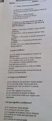 Aluno:
1- Onde vivem os povos árabes?
a) Somente na Africa do Sul
b) Principalmente no Oriente Médio e Norte da
Africa
c) Apenas na Arábia Saudita
d) Somente na Peninsula Iberica
e) Na Europa Central
2- Qual era o principal centro de culto e
peregrinação dos árabes o o que havia lá
para se adorar?
a) Meca, onde havia a Kaaba e vários deuses
politeistas
b) Jerusalém, onde se adarava apenas Deus
único
c) Medina, onde existia um templo dedicado a
Maomé
d) Bagdá, com uma grande pirâmide para
adoração
e) Cairo, com uma estátua dedicada aos
deuses egípcios
3-Como era Meca?
a) Uma cidade de pescadores no litoral do
Mediterrâneo
b) Uma cidade comercial e centro religioso
com a Kaaba como local de culto
c) Um pequeno vilarejo desértico sem
importáncia económica
d) Uma cidade agricola no norte da Arábia
Saudita
e) Uma cidade dedicada exclusivamente ao
comércio de especiarias
4 0 que é um Beduíno?
a) Um habitante das grandes cidades árabes
b) Um nômade árabe tradicionalmente
conhecido por viver no praticar
pastoreio
c) Um lider religioso muçulmano
d) Um sacerdote do templo de Meca
c)Um comerciante arabe que viajava com
caravanas
5-0
que significa o politeísmo?
a) A crença em vários deuses
b) A crença em um único Deus
c) A negação de qualquer crença religiosa
divindades de rituais sem adoração de
e) A crença na reencarnação