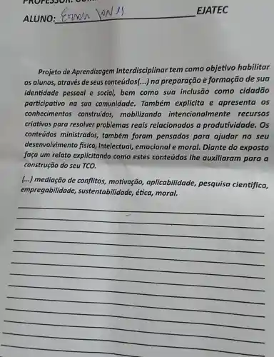 ALUNO:
__
EJATEC
Projeto de Aprendizagem Interdisciplinar tem como objetivo habilitar
os alunos, através de seus conteúdos(...) na preparação e formação de sua
identidade pessoal e social,bem como sua inclusão como cidadão
participativo na sua comunidade . Também explicita e apresenta os
conhecimentos construídos mobilizando intencionaln ente recursos
criativos para resolver problemas reais relacionados a produtividade . Os
conteúdos ministrados também foram pensados para ajudar no seu
desenvolvimentc fisico, intelectual emocional e moral. Diante do exposto
faça um relato explicitando como estes conteúdos the auxiliaram para a
construção do seu TCO.
(...) mediação de conflitos motivação aplicabilidade pesquisa cientifica,
empregabilidade , sustentabilidade,ética, moral.
__