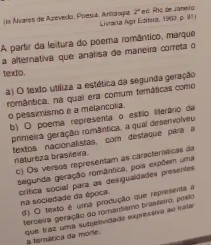 (In Alvares de Are redo . Proeris Antologis
24
ed. Rio de Janeino
Liviaria Agir Editora, 1960 p. (41)
A partir da leitura do poema romantico , marque
a alternativa que analisa de maneira correta o
texto.
a) 0 texto utiliza a estética da segunda geração
romantica na qual era comum tematicas como
pessimis mo e a melancolia.
b) 0 poema representa o estio literario da
primeira geração romantice , a qual desenvolveu
textos nacionalistas .com destaque para a
natureza brasileira.
c) Os versos representar las caracterist icas da
segunda geração romantica , pois expoem uma
critica social para as desigualdades presentes
na sociedade da época
d) 0 texto e uma produção que representa a
terceira geração do romantismo brasileiro posto
que traz uma subjetividade expressiva ao tratar
a temática da morte.