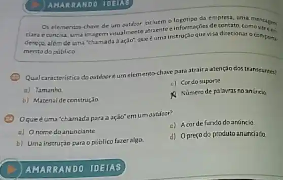 AMAR RANDO IDEIAS
Os elementos-chave de um outdoor incluem o da empresa, uma
clara e concisa, uma imagem visualmente atraente e Ingornecdes de contato, comosites
dereço, além de uma "chamada à ação", que éuma instrução que visa direcionar o compona.
mento do público
Qual caracteristica do outdooré um elemento-chave para atrair a atenção dos transeuntes?
c) Cor do suporte.
o) Tamanho
b) Material de construção
Número de palavras no anúncio.
Oqueéuma 'chamada para a ação" em um outdoor?
c) Acorde fundo do anúncio
a) Onome do anunciante
b) Uma instrução para opúblico fazer algo.
d) Opreço do produto anunciado.