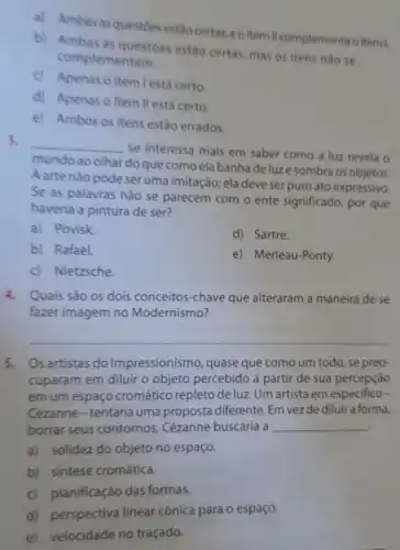 a) Ambasas questoes estão certas, eo item II complementao item!
b) Ambas as questoes estão certas, mas os itens nào se
complementam.
Apenas o item lestá certo.
d) Apenas o item II está certo.
e) Ambos os itens estáo errados.
3.
__
se interessa mais em saber como a luz revela o
mundoao olhar do que como ela banha deluze sombra os objetos.
A arte nào pode seruma imitação; ela deve serpuro ato expressivo
Se as palavras não se parecem com o ente significado, por que
haveria a pintura de ser?
a) Povisk.
d) Sartre.
b) Rafael.
e) Merleau-Ponty.
c) Nietzsche
4.Quais são os dois conceitos-chave que alteraram a maneira de se
fazer imagem no Modernismo?
__
5.Os artistas do Impressionismo, quase que como um todo , se preo-
cuparam em diluir o objeto percebido a partir de sua percepçáo
em um espaço cromático repleto de luz Um artista em especifico
Cézanne-tentaria uma proposta diferente. Em vez de diluir a forma,
borrar seus contornos Cézanne buscaria a __
a) solidez do objeto no espaço.
b) sintese cromática.
c) planificaçáo das formas.
d) perspectiva linear cônica para o espaço.
e) velocidade no traçado.