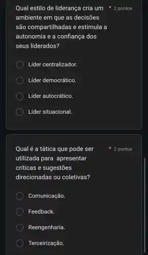 ambiente em que as decisões
são compartilhadas e estimula a
autonomia e a confiança dos
seus liderados?
Lider centralizador.
Lider democrático.
Lider autocrático.
Lider situacional.
Qual é a tática que pode ser
utilizada para apresentar
críticas e sugestões
direcionadas ou coletivas?
Comunicação.
Feedback.
Reengenharia.
Terceirização.
Qual estilo de liderança cria um 2 pontos
2 pontos