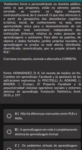 "Ambientes ; livres e personalizáveis no domínio público,
como os que propomos,, estão no extremo oposto,
servindo ao usuário na lógica edupunk,
contrainstitucic onal. do it yourself : O que eles oferecem é,
a partir da perspectiv a das abundância s cogniti va
(criativa),social , de conhecimer to na web , uma
oportunidad e única para o desenvolvimento de um
aprel mais sustentável,independente das
instituições (informal,, relativo às ; redes pessoais de
aprendizagem ) e autônomo . Para além de padrões,de
objetos e dados fechados,jardins próprios murados , a
aprendizagem I se produz na web aberta , distribuída,
diversificada,recentralizad a, que se propōe : através do
PLE"
Com base no exposto , assinale a alternativa CORRE TA:
Fonte:HERNANDEZ . D. R . Un mundo de medios sin fin.
Cambios ; em aprendizaje , Facebook y la apoteosis ; de las
ap licaciones expresivas.In: PISC CITELLI , A.;ADAIME . 1.;
BIN JDER. I (Comp.). El Proyecto Facebook v la
posuni versidad sistemas operativos sociales , V entornos
abiertos ; de aprendizaje . Fundaciór Telefónica;Ariel.
2010. p.. 197.
A)Não há diferenças marcantes ; entre PLEs e
AVAs.
B)A aprendizagem em rede é completamente
c) Os ambientes virtuais de aprendizagem