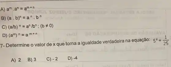 A) a^mcdot a^n=a^m+n
B) (acdot b)^n=a^ncdot b^n
C) (a/b)^n=a^n/b^n;(bneq 0)
D) (a^m)^n=a^m+n
7- Determine o valor de x que torna a igualdade verdadeira na equação:
5^x=(1)/(25)
A) 2
B) 3
C) -2
D) -4