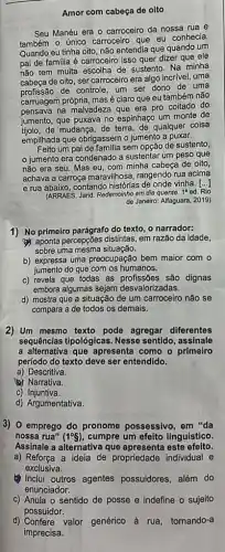 Amor com cabeça de oito
Seu Manéu era o carroceiro da nossa rua e
também o único carroceir que eu conhecia.
Quando eu tinha oito não entendia que quando um
pai de familia é carroceiro isso quer dizer que ele
não tem muita escolha de sustento. Na minha
cabeça de oito, ser carroceiro era algo incrível uma
profissão de controle, um ser dono de uma
carruagem própria, masé claro que eu também não
pensava na malvadeza que era pro coitado do
jumento, que puxava no espinhaço um monte de
tijolo.de mudança, de terra de qualquer coisa
empilhada que obrigassem o jumento a puxar.
um pai de familia sem opcão de sustento,
jumento era condenado a sustentar um peso que
não era seu. Mas eu, com minha cabeça de oito,
achava a carroça maravilhosa , rangendo rua acima
e rua abaixo, contando histórias de onde vinha. [...]
(ARRAES, Jarid. Redemoinho em dia quente.
1^a ed. Rio
1) No primeiro parágrafo do texto, o narrador:
aponta percepções distintas em razão da idade,
sobre uma mesma situação.
b) expressa uma preocupação bem maior com o
jumento do que com os humanos.
c) revela que todas as profissões são dignas
embora algumas sejam desvaloriz adas.
d) mostra que a situação de um carroceiro não se
compara a de todos os demais.
2) Um mesmo texto pode agregar diferentes
sequências tipológicas. Nesse sentido, assinale
a alternativa que apresenta como o primeiro
período do texto deve ser entendido.
a) Descritiva.
Narrativa.
c) Injuntiva.
d) Argumentativa.
3) 0 emprego do pronome possessivo, em "da
nossa rua" (1^circ S) cumpre um efeito linguístico.
Assinale a alternativa que apresenta este efeito.
a) Reforça a ideia de propriedade individual e
exclusiva.
Inclui outros agentes possuidores, além do
enunciador.
c) Anula o sentido de posse e indefine - sujeito