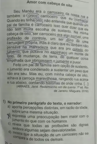 Amor com cabeça de oito
Seu Manéu era o carroceiro da nossa
também o (único carroceiro que eu (conhecia)
Quando eu tinha oito não entendia que quando um
pai de familia é carroceiro isso quer dizer que ele
não tem muita escolha de sustento . Na minha
cabeça de oito, ser carroceiro era algo incrivel, uma
profissão de controle , um ser dono de uma
carruagem própria, mas é claro que eu tâmbém não
pensava na malvadeza que era pro coitado do
jumento, que puxava no espinhaco um monte de
ijolo, de mudança, de terra, de qualquer coisa
empilhada que obrigassem o jumento a puxar.
Feito um pai de familia sem opção de sustento.
jumento era condenado a sustentar um peso que
não era seu. Mas eu, com minha cabeça de oito,
achava a carroça maravilhosa, rangendo rua acima
e rua abaixo, contando historias de onde vinha. ()
(ARRAES, Jarid. Redemoinho em dia quente. 1^aed. Rio
de Janeiro: Alfaguara, 2 (019)
1) No primeiro do texto, o narrador:
a) aponta percepções distintas, em razão da idade,
sobre uma mesma situação.
(1) expressa uma preocupação bem maior com o
jumento do que com os humanos.
c) revela que todas as profissões são dignas
embora algumas sejam desvalorizadas.