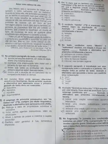 Amor com cabeca de oito
Seu Manéu era o carroceiro da nossa
tamberm o unico carroceir que eu conhecia.
Quando eu tinha oito nào entendia que quando um
pai de familia é carroceiro isso quer dizer que elo
nào tem muita escolha de sustento.1 Na minha
cabeça de oito, ser carrocelro era algo incrivel uma
profissão de controle, um ser dono de uma
carruagem prôpria, masé claro que eu também nào
pensava na malvadeza que era pro coitado do
jumento, que puxava no espinhaço um monte de
tijolo.de mudança, de qualquer coisa
empilhada que obrigassem o jumento a puxar.
Felto um pal de familia sem opção de sustento.
jumento era condenate a sustentar um peso que
nào era seu. Mas eu, com minha cabeça de olto.
achava a carroga maravilhosi , rangendo rua acima
erua abaixo, contando histórias de onde vinha. [...
(ARRAES, Jand. Redomoinho em dia quente. 1"ed. Rio
de Janeiro: Alloguara, 2010)
1) No primeiro parágrafo do texto, o narrador:
a) aponta percepçōos distintas em razão da idade.
sobre uma mesma situação.
b) expressa uma preocupação bem malor com o
jumento do que com 09 humanos.
c) revela que todas as profissōos são dignas
embora algumas alorizadas.
d) mostra que a situação de um carroceiro nào so
compara a de todos os demais.
2) Um mesmo texto pode agregar diferentes
sequênclas tipológicas Nesse sentido assinale
a alternativa que apresenta como o primeiro
periodo do toxto deve ser entendido.
a) Descritiva.
jib) Narrativa.
c) Injuntiva.
(d) Argumentativa.
3) 0 emprego do pronome possessivo, em "da
nossa rua" (1^circ g) cumpro um efelto IInguistico.
Assinale a alternativa que apresenta oste ofelto.
-a) Reforça a ideia de propriedade Individual 6
exclusiva.
b) Inclul outros agentes possuidores, além do
enunciador.
c) Anula o sentido de posse e Indefine o sujeito
possuidor.
d) Confere valor
genérico à rua tornando-a
imprecisa.
4) Em có
claro que ou tamborn nào Densava na
malvadoza" (1^6f_(2)) tem-seumperiodo composto.
a segunda oração exerce a fungao
sintatica de __ Assinale a alternativa que
preencha corretamente a lacuna.
a) predicativo.
(b) objeto direto
c) sujeito.
d) adjunto adnominal
8) 0 vocabulo "familla" (1^circ f) 6 acentuado pela
mesma regra do acontuagão de
__
Assinale a alternative quê
preencha
corretamente a lacuna.
a) tambóm.
b) único.
c) própria.
d)incrivel
6) No texto, vocábulos como "Manéu" o
"malvadoza" revolam, em relação à lingua, um
reglstro __ Assinale a alternativa que
proencha corretamente a lacuna.
a) exclusivo do universo infantil.
y.b) formal e bastante objellivo.
c) tipico do discursa literario.
d) Informal, mas tambóm regional.
7) 0 segundo parágrafo 6 Introduzido por uma
comparação entre o carrocelro o o jumento . Na
entre as partes do texto, assinale a
alternativa que aprosenta o termo que explicita
essa comparação.
a) "som".
(b) "Falto".
o) "opção".
d) "sou".
8) A oração "Quando ou tinha olto." (1^circ g) 6 seguida
emprego ustificado por __ - Assinalo a
por uma virgula. Esso sinal do pontuação tem o
alternativa que proonoha corrotamento a
lacuna.
a) Indicar uma oração subordinada apositive
intercalada.
b) isolar uma oraçño subordinada adjelly
explicativa.
c) destacar uma oração subordinada reduzida.
Xd) separar uma oração subordinada advorb
anteposta.
9)No fragmento "o jumento ora condenado
sustentar um peso" (2^circ g) a preposicão "a"
rocebe o acento grave Assinale a altornativa
que a reoscritura dessa passagem torna a cr
obrigatórla.
a) O jumento ora aquela situação.
b) Ojumento era a sua sina.
c) Ojumento era a crueldades.
d) Ojumento era condenado a uma violêncla