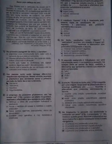 Amor com cabega de cito
tamberm o unico carrocelto que eu connecia
Maneu era o carroceiro da nossa rua e
Gutinha olto, nào entendia que quando um
bai de familia d carroceiro isso quer dizer qun ele
noto tem multa escotha do sustento. Na minha
de oito, ser carroceiro oralgo incrivel, uma
profisiao de controle. um sor dono do uma
carruagem propria, mase charo que eu tambem nào
pensava na malvadoza que ara pro coltado do
jumento.que puxava no ospinhaço um monte de
mudanga, de terra, de qualquer colsa
empihada que obrigassem o jumento a puxar.
Feito um par de familia som opção do sustento,
Jumento era condenado a sustentar um peso quo
nio era seu Mas eu, com minha cabeça do oito,
achava a carroça maravilhosa rangendo rua acima
e roa abaixo, contando vinha [.]
(ARRAES, Janst Redumanho em dia quente. 1"od Rio
de Janeiro. Altaguara, 2010)
1) No primeiro paragrafo do toxto, o narrador:
a) expressa uma preocupação bem maior com 0
jumento do que com os humanos.
b) aponta percepodes dislintas om razǎo da idade.
sobro uma mesma situação.
c) revela que todas as profissóes sào dignas
embora algumas sejam desvalori zadas.
mostra que a situação do um carroceiro nào so
compara a de todos os demais.
2) Um mesmo texto pode agregar diferentes
sequênclas tipologicas. Nesse sentido assinale
a alternativa que aprosenta como - primeiro
periodo do texto deve ser entendido.
Narrativa.
b) Descritiva.
C)Injuntiva.
d) Argumentativa.
3) 0 emprego do pronome possessivo, em "da
nossa rua" (1^circ 5) cumpre um efelto lingulstico.
Assinale a alternativa que este efelto.
a) Reforga a idela de propriedade individual e
exclusiva.
b) Anula o sentido de posse e indefine o sujelto
possuidor.
M inclut outros agentes possuidores, além do
enunciador
d) Confere valor generico d rua, tornando-a
imprecisa.
malvadeza" (1% ) tern-se am periode compost6,
sintatica do. __
nte a lacuna.
ent que a segunda friends
Assinate a alternative que
preencha co corretamente
a)predicativo.
M objeto dinto.
c) adjunto adnominal
d)sufeito
5) 0 vocabulo "lamilia" (1^ast ) d acentuado pela
mesma regra de actintuagNo de __
Ansinale a alternativa que preencha
corretamento a lacuna.
a)tambem
b) unico.
incrivel
d) própria
6) No texto, vocabulos como "Manóu"
"malvadeza" revolam, em relação a fingua, um
registro __ Assinale a alternativa que
preencha corrotamonte a lacuna.
a) informal, mas tambern regional.
b) formal e bastante objetivo.
Upico do discurso literino.
d) exclusivo do universo infantil
7) 0 segundo parágrafo é Introduzido por uma
comparação entre o carroceiro o o jumento. Na
ontre as partes do texto assinale a
alternativa que apresenta o termo que explicita
essa comparação
a) 'sem"
b) "opçâo"
b) Folta"
d) "seu".
8) Aoração "Quando ou tinha olto," (1^15) e seguida
por uma virgula. Esso sinal de pontuação tem o
emprego Justificado por __ Assinalo a
alternativa que preencha corretamente a
Jacuna.
a) separar uma oração subordinada adverbial
anteposta.
uma oração subordinada adjetiva
explicaliva
c) destacar uma oração subordinad a reduzida.
d) indicar uma oração subortinad.apositiva
intercalada
9) No fragmento "o jumento era condenado a
sustentar um peso" (2^25) a proposição "a" não
recebe o acento grave Assinale a alternativa em
que a reescritura dessa passagem torna a crase
obrigatória.
a) Q Jumento era condenado (của sina.
b) Ojumento cra condenado aquela situação
c) Qjumento era condanado a crueldades
(1) 0 jumento era condenado a uma violêncla.