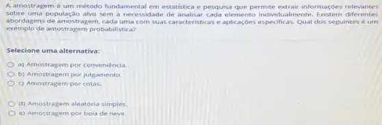 A amostragem é um método fundamental em estatística e pesquisa que permite extrair informações relevantes
sobre uma população alvo sem a necessidade de analisar cada individualmente. Existem diferentes
abordagens de amostragem cada uma com suas caracteristicas aplicaçon especificas. Qual dos seguintes é um
exe mplo de amostragem probabilistica?
Selecione uma alternativa:
a) Amostragem por conveniência
b) Amostragem por julgamento.
c) Amostragem por cotas.
d) Amostragem aleatória simples.
e) Amostragem por bola de neve.