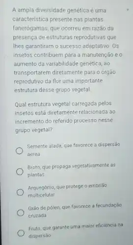 A ampla diversidade genética é uma
característica presente nas plantas
fanerógamas, que ocorreu em razão da
presença de estruturas reprodutivas que
Thes garantiram o sucesso adaptativo. Os
insetos contribuem para a manutenção e o
aumento da variabilidade genética, ao
transportarem diretamente para o órgão
reprodutivo da flor uma importante
estrutura desse grupo vegetal.
Qual estrutura vegetal carregada pelos
insetos está diretamente relacionada ao
incremento do referido processo nesse
grupo vegetal?
Semente alada, que favorece a dispersão
aérea
Broto, que propaga vegetativamente as
plantas
Arquegônio, que protege o embrião
multicelular
Grão de pólen, que favorece a fecundação
cruzada
Fruto, que garante uma major eficiência na
dispersão