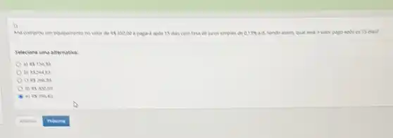 Ana comprevim equipuments no rake de Rs35000 e pagard apds 15 das com tasa de juros simples de 0.13%  ad. Sendo arom qual secia o valor pago apals es 15 das?
Selecione uma alternative:
a) REISING
b) REMARY
c RS. 264999
853000
e) RS 19583