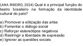 (ANA RIBEIRO, 2024) Qual é a principal função do
teatro brasileiro na formação da identidade
cultural do país?
a) Promover a elitização das artes
b) Fomentar o diálogo social
c) Reforçar estereótipos negativos
d) Restringir a liberdade de expressão
e) Ignorar as questões sociais