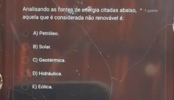 Analisando as fontes de energia citadas abaixo,
aquela que é considerada não renovável é:
A) Petróleo.
B) Solar.
C) Geotérmica.
D) Hidráulica.
E) Eólica.
1 ponto