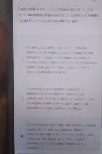 Analisando a noticla com base nos principios
constitucionals expressos que regem a Adminis
tracao Publica, é correto afirmar que
Os atos praticados a luz do principlo da
eficiencia sao entendidos como aqueles que
integram o conjunto de regras de conduta
tiradas da disciplina Interior da Administração.
motivo pelo qual se conclul que a prefeita
violou o referido principle.
principlo que subordina a atuacao
administrativa ao imperio da lei e o da
moralidade, onde esta inserido o principlo da
probidade administrativa razao pela qual a
prefeita municipal praticou ato ilegal.
principio da tegalidade violado pela prefeita
municipat, e o que assegura os efeitos
D
externos dos atos e contratos administrativos.