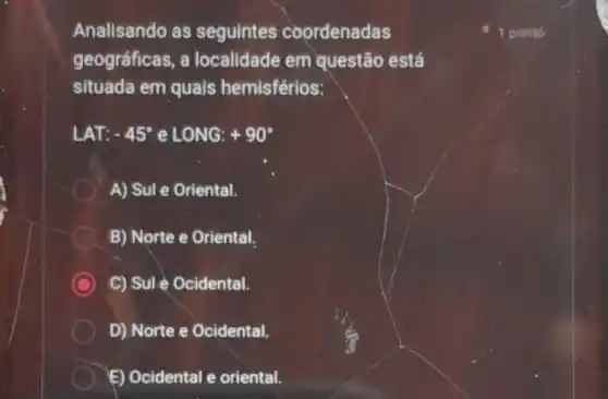 Analisando as seguintes coordenadas
geográficas, a localidade em questão está
situada em quais hemisférios:
LAT: -45^circ  e LONG: +90^circ 
A) Sul e Oriental.
B) Norte e Oriental.
C) Sule Ocidental.
D) Norte e Ocidental.
E) Ocidental e oriental.
1 ponto